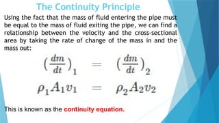 The Continuity Principle
Using the fact that the mass of fluid entering the pipe must
be equal to the mass of fluid exiting the pipe, we can find a
relationship between the velocity and the cross-sectional
area by taking the rate of change of the mass in and the
mass out:
This is known as the continuity equation.
 