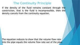The Continuity Principle
If the density of the fluid remains constant through the
constriction, that is the fluid is incompressible, then the
density cancels from the continuity equation.
The equation reduces to show that the volume flow rate
into the pipe equals the volume flow rate out of the pipe.
 