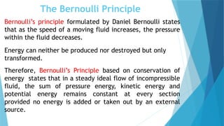 The Bernoulli Principle
Bernoulli’s principle formulated by Daniel Bernoulli states
that as the speed of a moving fluid increases, the pressure
within the fluid decreases.
Energy can neither be produced nor destroyed but only
transformed.
Therefore, Bernoulli’s Principle based on conservation of
energy states that in a steady ideal flow of incompressible
fluid, the sum of pressure energy, kinetic energy and
potential energy remains constant at every section
provided no energy is added or taken out by an external
source.
 