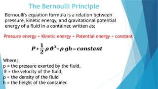 The Bernoulli Principle
Pressure energy + Kinetic energy + Potential energy = constant
𝑷+
𝟏
𝟐
𝝆 𝝑
𝟐
+𝝆 𝒈𝒉=𝒄𝒐𝒏𝒔𝒕𝒂𝒏𝒕
Where;
p = the pressure exerted by the fluid,
ϑ = the velocity of the fluid,
ρ = the density of the fluid
h = the height of the container.
Bernoulli’s equation formula is a relation between
pressure, kinetic energy, and gravitational potential
energy of a fluid in a container, written as;
 