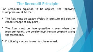The Bernoulli Principle
For Bernoulli’s equation to be applied, the following
assumptions must be met:
 The flow must be steady. (Velocity, pressure and density
cannot change at any point).
 The flow must be incompressible – even when the
pressure varies, the density must remain constant along
the streamline.
 Friction by viscous forces must be minimal.
 