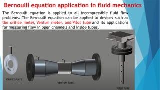 Bernoulli equation application in fluid mechanics
The Bernoulli equation is applied to all incompressible fluid flow
problems. The Bernoulli equation can be applied to devices such as
the orifice meter, Venturi meter, and Pitot tube and its applications
for measuring flow in open channels and inside tubes.
 