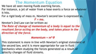 The Momentum Equation
We have all seen moving fluids exerting forces.
For instance, a jet of water from a hose exerts a force on whatever
it hits.
For a rigid body of mass m, Newton’s second law is expressed as,
F = ma.
Newton’s 2nd Law can be written as:
The Rate of change of momentum of a body is equal to the
resultant force acting on the body, and takes place in the
direction of the force.
Momentum = m*ϑ
This statement is more in line with Newton’s original statement of
the second law, and it is more appropriate for use in fluid
mechanics when studying the forces generated as a result of
velocity changes of fluid streams.
 