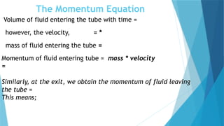 The Momentum Equation
Volume of fluid entering the tube with time =
however, the velocity, = *
mass of fluid entering the tube =
Momentum of fluid entering tube = mass * velocity
=
Similarly, at the exit, we obtain the momentum of fluid leaving
the tube =
This means;
 