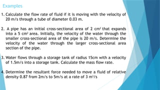 Examples
1. Calculate the flow rate of fluid if it is moving with the velocity of
20 m/s through a tube of diameter 0.03 m.
2. A pipe has an initial cross-sectional area of 2 cm2
that expands
into a 5 cm2
area. Initially, the velocity of the water through the
smaller cross-sectional area of the pipe is 20 m/s. Determine the
velocity of the water through the larger cross-sectional area
section of the pipe.
3. Water flows through a storage tank of radius 15cm with a velocity
of 1.5m/s into a storage tank. Calculate the mass flow rate.
4. Determine the resultant force needed to move a fluid of relative
density 0.87 from 2m/s to 5m/s at a rate of 3 m3
/s
 