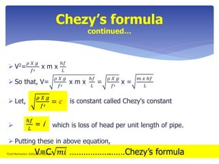 Chezy’s formula
continued…
 V2=
𝜌 𝑋 𝑔
𝑓′
x m x
ℎ𝑓
𝐿
 So that, V=
𝜌 𝑋 𝑔
𝑓′
x m x
ℎ𝑓
𝐿
=
𝜌 𝑋 𝑔
𝑓′
x =
𝑚 𝑥 ℎ𝑓
𝐿
 Let, is constant called Chezy's constant
 which is loss of head per unit length of pipe.
 Putting these in above equation,
ℎ𝑓
𝐿
= i
𝜌 𝑋 𝑔
𝑓′
= 𝑐
V=C 𝑚𝑖 ……………………Chezy’s formulaFluid Mechanics- Aditya Deshpande 12
 