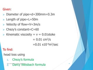 Given:
 Diameter of pipe=d=300mm=0.3m
 Length of pipe=L=50m
 Velocity of flow=V=3m/s
 Chezy’s constant=C=60
 Kinematic viscosity = v = 0.01stoke
= 0.01 cm2/s
=0.01 x10-4m2/sec
To find:
head loss using
1. Chezy’s formula
2. Darcy Weisbach formula
Fluid Mechanics- Aditya Deshpande 14
 