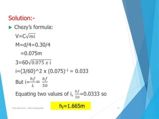Solution:-
 Chezy’s formula:
V=C 𝑚𝑖
M=d/4=0.30/4
=0.075m
3=60 0.075 𝑥 𝑖
i=(3/60)^2 x (0.075)-1 = 0.033
But i=
ℎ𝑓
𝐿
=
ℎ𝑓
50
Equating two values of i,
ℎ𝑓
50
=0.0333 so
hf=1.665mFluid Mechanics- Aditya Deshpande 15
 
