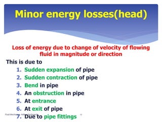 Loss of energy due to change of velocity of flowing
fluid in magnitude or direction
This is due to
1. Sudden expansion of pipe
2. Sudden contraction of pipe
3. Bend in pipe
4. An obstruction in pipe
5. At entrance
6. At exit of pipe
7. Due to pipe fittings
Minor energy losses(head)
Fluid Mechanics- Aditya Deshpande 17
 