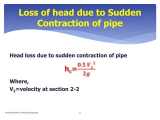 Head loss due to sudden contraction of pipe
hc=
𝟎.𝟓 𝑽 𝟐
𝟐
𝟐𝒈
Where,
V2=velocity at section 2-2
Loss of head due to Sudden
Contraction of pipe
Fluid Mechanics- Aditya Deshpande 21
 