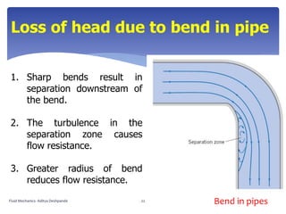 Loss of head due to bend in pipe
1. Sharp bends result in
separation downstream of
the bend.
2. The turbulence in the
separation zone causes
flow resistance.
3. Greater radius of bend
reduces flow resistance.
Bend in pipesFluid Mechanics- Aditya Deshpande 22
 