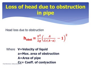 Head loss due to obstruction
hobst =
𝑽 𝟐
𝟐𝒈
𝑨
𝑪𝒄 𝑨−𝒂
− 𝟏
𝟐
Where V=Velocity of liquid
a=Max. area of obstruction
A=Area of pipe
Cc= Coeff. of contraction
Loss of head due to obstruction
in pipe
Fluid Mechanics- Aditya Deshpande 25
 