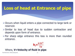 Occurs when liquid enters a pipe connected to large tank or
reservoir.
Similar to loss of head due to sudden contraction and
depends upon form of entrance.
For sharp edge entrance this loss is more than rounded
entrance.
hi=
𝟎.𝟓𝑽 𝟐
𝟐𝒈
Where, V=Velocity of fluid in pipe
Loss of head at Entrance of pipe
Fluid Mechanics- Aditya Deshpande 27
 