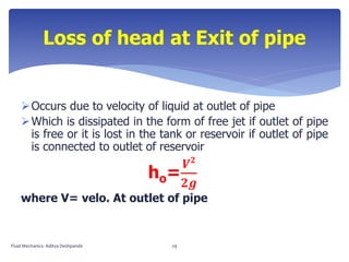 Occurs due to velocity of liquid at outlet of pipe
Which is dissipated in the form of free jet if outlet of pipe
is free or it is lost in the tank or reservoir if outlet of pipe
is connected to outlet of reservoir
ho=
𝑽 𝟐
𝟐𝒈
where V= velo. At outlet of pipe
Loss of head at Exit of pipe
Fluid Mechanics- Aditya Deshpande 29
 