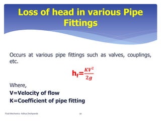 Occurs at various pipe fittings such as valves, couplings,
etc.
hf=
𝑲𝑽 𝟐
𝟐𝒈
Where,
V=Velocity of flow
K=Coefficient of pipe fitting
Loss of head in various Pipe
Fittings
Fluid Mechanics- Aditya Deshpande 30
 