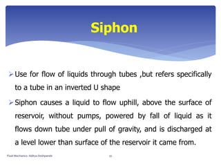 Use for flow of liquids through tubes ,but refers specifically
to a tube in an inverted U shape
Siphon causes a liquid to flow uphill, above the surface of
reservoir, without pumps, powered by fall of liquid as it
flows down tube under pull of gravity, and is discharged at
a level lower than surface of the reservoir it came from.
Siphon
Fluid Mechanics- Aditya Deshpande 32
 