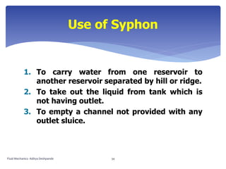 1. To carry water from one reservoir to
another reservoir separated by hill or ridge.
2. To take out the liquid from tank which is
not having outlet.
3. To empty a channel not provided with any
outlet sluice.
Use of Syphon
Fluid Mechanics- Aditya Deshpande 34
 
