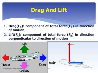 1. Drag(FD): component of total force(FR) in direction
of motion
2. Lift(FL): component of total force (FR) in direction
perpendicular to direction of motion
Drag And Lift
Fluid Mechanics- Aditya Deshpande 35
 