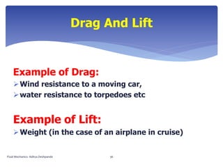 Example of Drag:
Wind resistance to a moving car,
water resistance to torpedoes etc
Example of Lift:
Weight (in the case of an airplane in cruise)
Drag And Lift
Fluid Mechanics- Aditya Deshpande 36
 