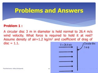 Problem 1 :
A circular disc 3 m in diameter is held normal to 26.4 m/s
wind velocity. What force is required to hold it at rest?
Assume density of air=1.2 kg/m3 and coefficient of drag of
disc = 1.1.
Problems and Answers
Fluid Mechanics- Aditya Deshpande 43
 