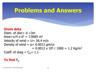 Given data
Diam. of disc= d =3m
Area=π/4 x d2 = 7.0685 m2
Velocity of wind = U= 26.4 m/s
Density of wind = ρ= 0.0012 gm/cc
= 0.0012 x 106 / 1000 = 1.2 Kg/m3
Coeff. of drag = CD= 1.1
To find FD
Problems and Answers
Fluid Mechanics- Aditya Deshpande 44
 