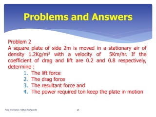 Problem 2
A square plate of side 2m is moved in a stationary air of
density 1.2Kg/m3 with a velocity of 5Km/hr. If the
coefficient of drag and lift are 0.2 and 0.8 respectively,
determine :
1. The lift force
2. The drag force
3. The resultant force and
4. The power required ton keep the plate in motion
Problems and Answers
Fluid Mechanics- Aditya Deshpande 46
 