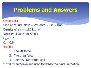 Given data:
Side of square plate = 2m Area = 2x2=4m2
Density of air = 1.25 kg/m3
Velocity of air = 40 Kmph
CD= 0.2
CL= 0.8
To find :
1. The lift force
2. The drag force
3. The resultant force and
4. The power required ton keep the plate in motion
Problems and Answers
Fluid Mechanics- Aditya Deshpande 47
 