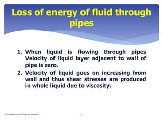 1. When liquid is flowing through pipes
Velocity of liquid layer adjacent to wall of
pipe is zero.
2. Velocity of liquid goes on increasing from
wall and thus shear stresses are produced
in whole liquid due to viscosity.
Loss of energy of fluid through
pipes
Fluid Mechanics- Aditya Deshpande 5
 