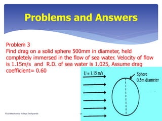 Problem 3
Find drag on a solid sphere 500mm in diameter, held
completely immersed in the flow of sea water. Velocity of flow
is 1.15m/s and R.D. of sea water is 1.025, Assume drag
coefficient= 0.60
Problems and Answers
Fluid Mechanics- Aditya Deshpande 50
 