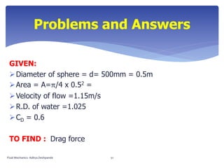 GIVEN:
Diameter of sphere = d= 500mm = 0.5m
Area = A=π/4 x 0.52 =
Velocity of flow =1.15m/s
R.D. of water =1.025
CD = 0.6
TO FIND : Drag force
Problems and Answers
Fluid Mechanics- Aditya Deshpande 51
 