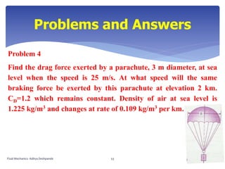 Problem 4
Find the drag force exerted by a parachute, 3 m diameter, at sea
level when the speed is 25 m/s. At what speed will the same
braking force be exerted by this parachute at elevation 2 km.
CD=1.2 which remains constant. Density of air at sea level is
1.225 kg/m3 and changes at rate of 0.109 kg/m3 per km.
Problems and Answers
Fluid Mechanics- Aditya Deshpande 53
 