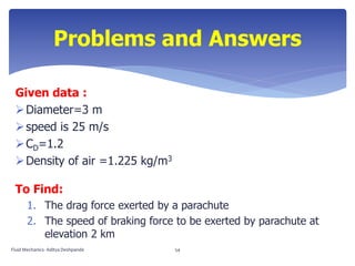 Given data :
Diameter=3 m
speed is 25 m/s
CD=1.2
Density of air =1.225 kg/m3
To Find:
1. The drag force exerted by a parachute
2. The speed of braking force to be exerted by parachute at
elevation 2 km
Problems and Answers
Fluid Mechanics- Aditya Deshpande 54
 