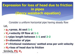 Consider a uniform horizontal pipe having steady flow
Let,
p1=press. At sect 1-1
V1=velocity Of flow at 1-1
L=pipe length between 1-1 and 2-2
D=diameter of pipe
F’=frictional resistance/ wetted area per unit velocity
Hf=loss of head due to friction
Similarly, P2, V2
Expression for loss of head due to friction
in pipes
(Darcy weisbach equation)
Fluid Mechanics- Aditya Deshpande 6
 