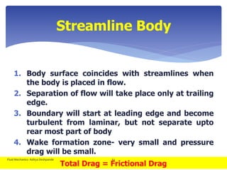 Streamline Body
1. Body surface coincides with streamlines when
the body is placed in flow.
2. Separation of flow will take place only at trailing
edge.
3. Boundary will start at leading edge and become
turbulent from laminar, but not separate upto
rear most part of body
4. Wake formation zone- very small and pressure
drag will be small.
Total Drag = Frictional Drag
Fluid Mechanics- Aditya Deshpande 62
 
