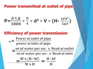 Power transmitted at outlet of pipe
P=
𝝆 𝐱 𝒈
𝟏𝟎𝟎𝟎
×
π
𝟒
× d2 × V × (H-
𝟒𝒇𝒍𝑽 𝟐
𝟐𝒈𝒅
)
Efficiency of power transmission
ɳ =
𝐏𝐨𝐰𝐞𝐫 𝐚𝐭 𝐨𝐮𝐥𝐞𝐭 𝐨𝐟 𝐩𝐢𝐩𝐞
𝐩𝐨𝐰𝐞𝐫 𝐚𝐭 𝐢𝐧𝐥𝐞𝐭 𝐨𝐟 𝐩𝐢𝐩𝐞
=
𝐰𝐭.𝐨𝐟 𝐰𝐚𝐭𝐞𝐫 𝐩𝐞𝐫 𝐬𝐞𝐜. 𝐱 𝐇𝐞𝐚𝐝 𝐚𝐭 𝐨𝐮𝐭𝐥𝐞𝐭
𝐰𝐭.𝐨𝐟 𝐰𝐚𝐭𝐞𝐫 𝐩𝐞𝐫 𝐬𝐞𝐜. 𝐱 𝐇𝐞𝐚𝐝 𝐚𝐭 𝐢𝐧𝐥𝐞𝐭
=
𝐖 𝐱 (𝐇−𝐡𝐟)
𝐖 𝐱 𝐇
=
𝐇−𝐡𝐟
𝐇
Fluid Mechanics- Aditya Deshpande 69
 