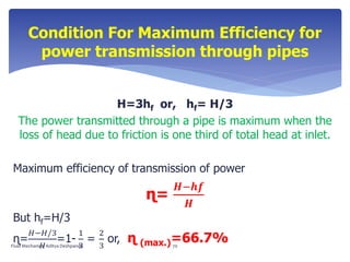 Condition For Maximum Efficiency for
power transmission through pipes
H=3hf or, hf= H/3
The power transmitted through a pipe is maximum when the
loss of head due to friction is one third of total head at inlet.
Maximum efficiency of transmission of power
ɳ=
𝑯−𝒉𝒇
𝑯
But hf=H/3
ɳ=
𝐻−𝐻/3
𝐻
=1-
1
3
=
2
3
or, ɳ (max.)=66.7%Fluid Mechanics- Aditya Deshpande 70
 