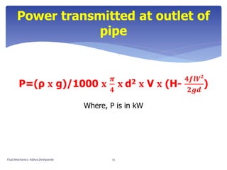 Power transmitted at outlet of
pipe
P=(ρ 𝐱 g)/1000 𝐱
𝝅
𝟒
𝐱 d2 𝐱 V 𝐱 (H-
𝟒𝒇𝒍𝑽 𝟐
𝟐𝒈𝒅
)
Where, P is in kW
Fluid Mechanics- Aditya Deshpande 72
 