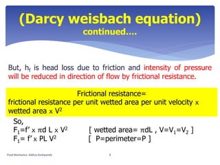 (Darcy weisbach equation)
continued….
But, hf is head loss due to friction and intensity of pressure
will be reduced in direction of flow by frictional resistance.
Frictional resistance=
frictional resistance per unit wetted area per unit velocity x
wetted area x V2
So,
F1=f’ x πd L x V2 [ wetted area= πdL , V=V1=V2 ]
F1= f’ x PL V2 [ P=perimeter=P ]
Fluid Mechanics- Aditya Deshpande 8
 