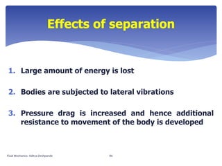 1. Large amount of energy is lost
2. Bodies are subjected to lateral vibrations
3. Pressure drag is increased and hence additional
resistance to movement of the body is developed
Effects of separation
Fluid Mechanics- Aditya Deshpande 86
 