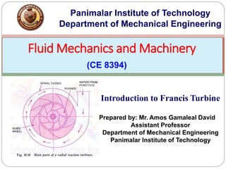 Fluid Mechanics and Machinery
(CE 8394)
Panimalar Institute of Technology
Department of Mechanical Engineering
Introduction to Francis Turbine
Prepared by: Mr. Amos Gamaleal David
Assistant Professor
Department of Mechanical Engineering
Panimalar Institute of Technology
 