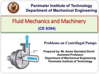 Fluid Mechanics and Machinery
(CE 8394)
Panimalar Institute of Technology
Department of Mechanical Engineering
Problems on Centrifugal Pumps
Prepared by: Mr. Amos Gamaleal David
Assistant Professor
Department of Mechanical Engineering
Panimalar Institute of Technology
 