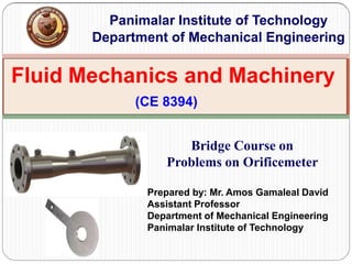 Fluid Mechanics and Machinery
(CE 8394)
Panimalar Institute of Technology
Department of Mechanical Engineering
Bridge Course on
Problems on Orificemeter
Prepared by: Mr. Amos Gamaleal David
Assistant Professor
Department of Mechanical Engineering
Panimalar Institute of Technology
 