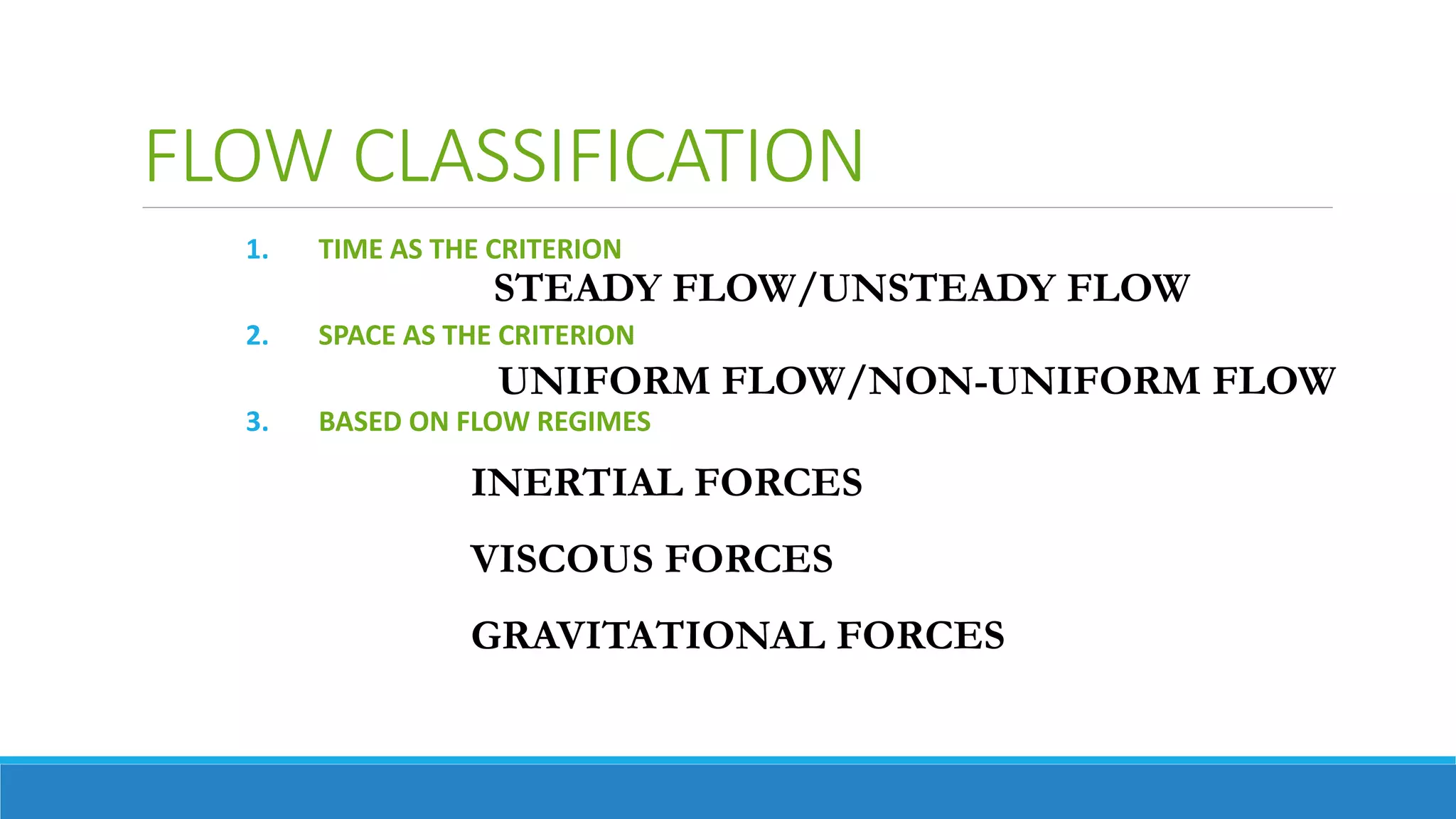 FLOW CLASSIFICATION
1. TIME AS THE CRITERION
2. SPACE AS THE CRITERION
3. BASED ON FLOW REGIMES
STEADY FLOW/UNSTEADY FLOW
UNIFORM FLOW/NON-UNIFORM FLOW
INERTIAL FORCES
VISCOUS FORCES
GRAVITATIONAL FORCES
 