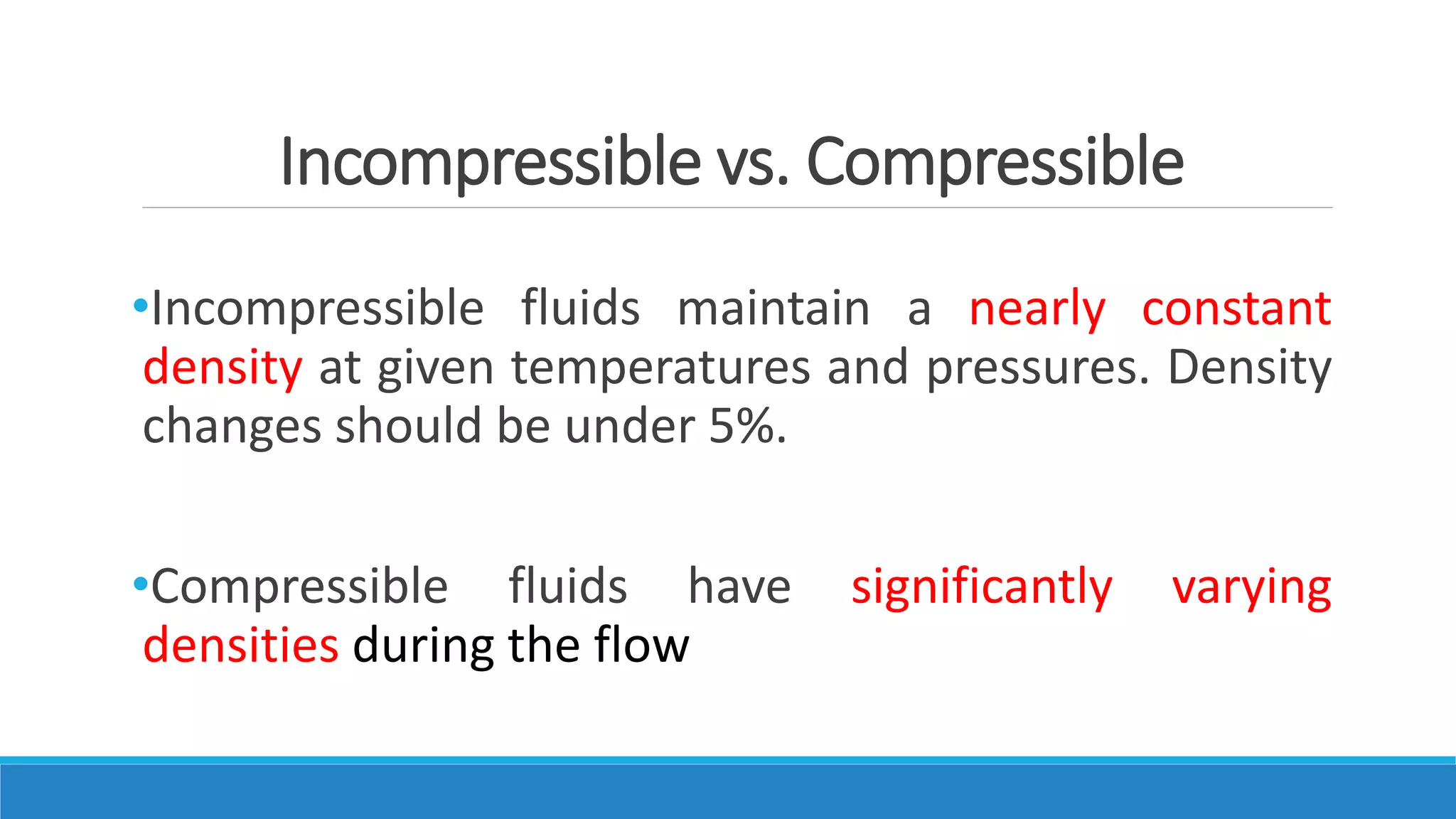 Incompressible vs. Compressible
•Incompressible fluids maintain a nearly constant
density at given temperatures and pressures. Density
changes should be under 5%.
•Compressible fluids have significantly varying
densities during the flow
 