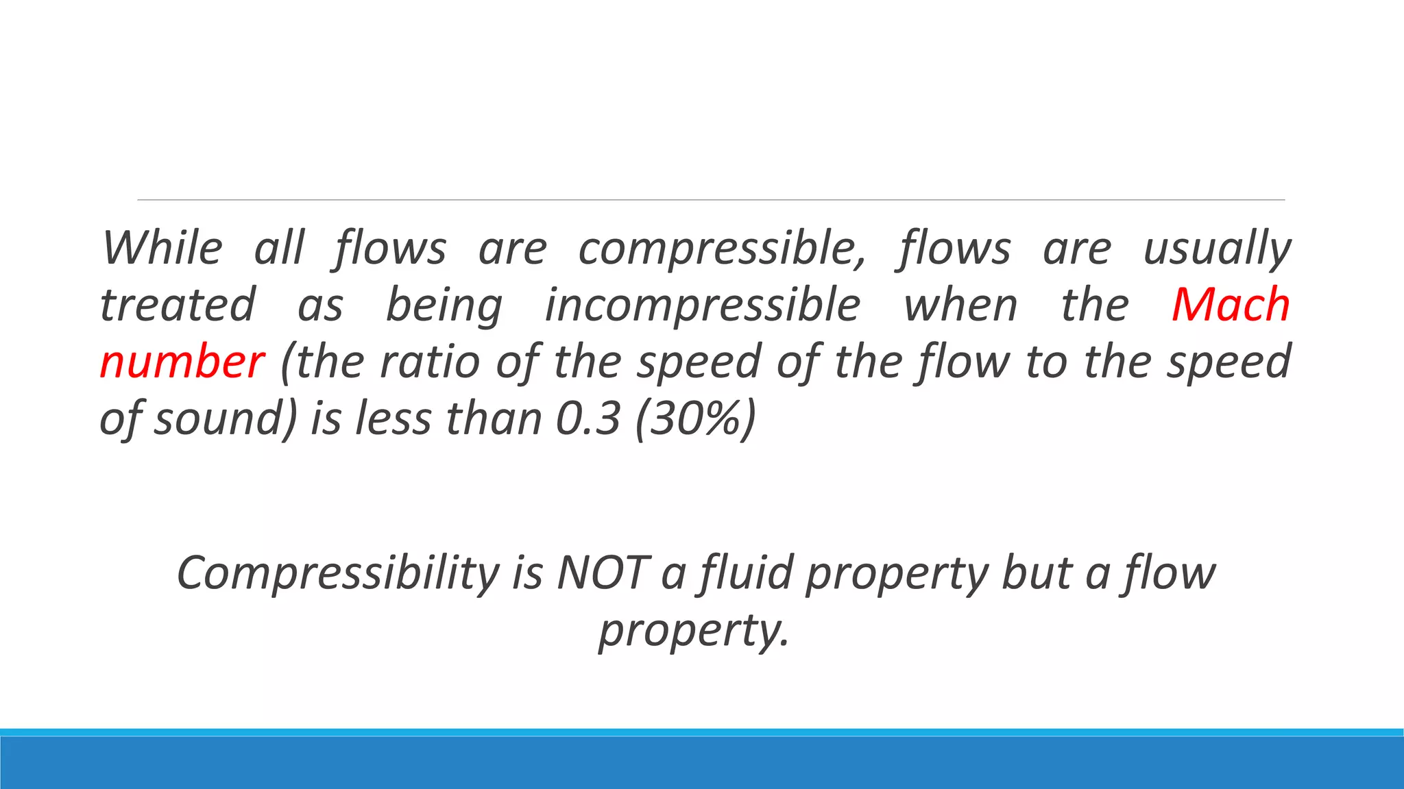 While all flows are compressible, flows are usually
treated as being incompressible when the Mach
number (the ratio of the speed of the flow to the speed
of sound) is less than 0.3 (30%)
Compressibility is NOT a fluid property but a flow
property.
 