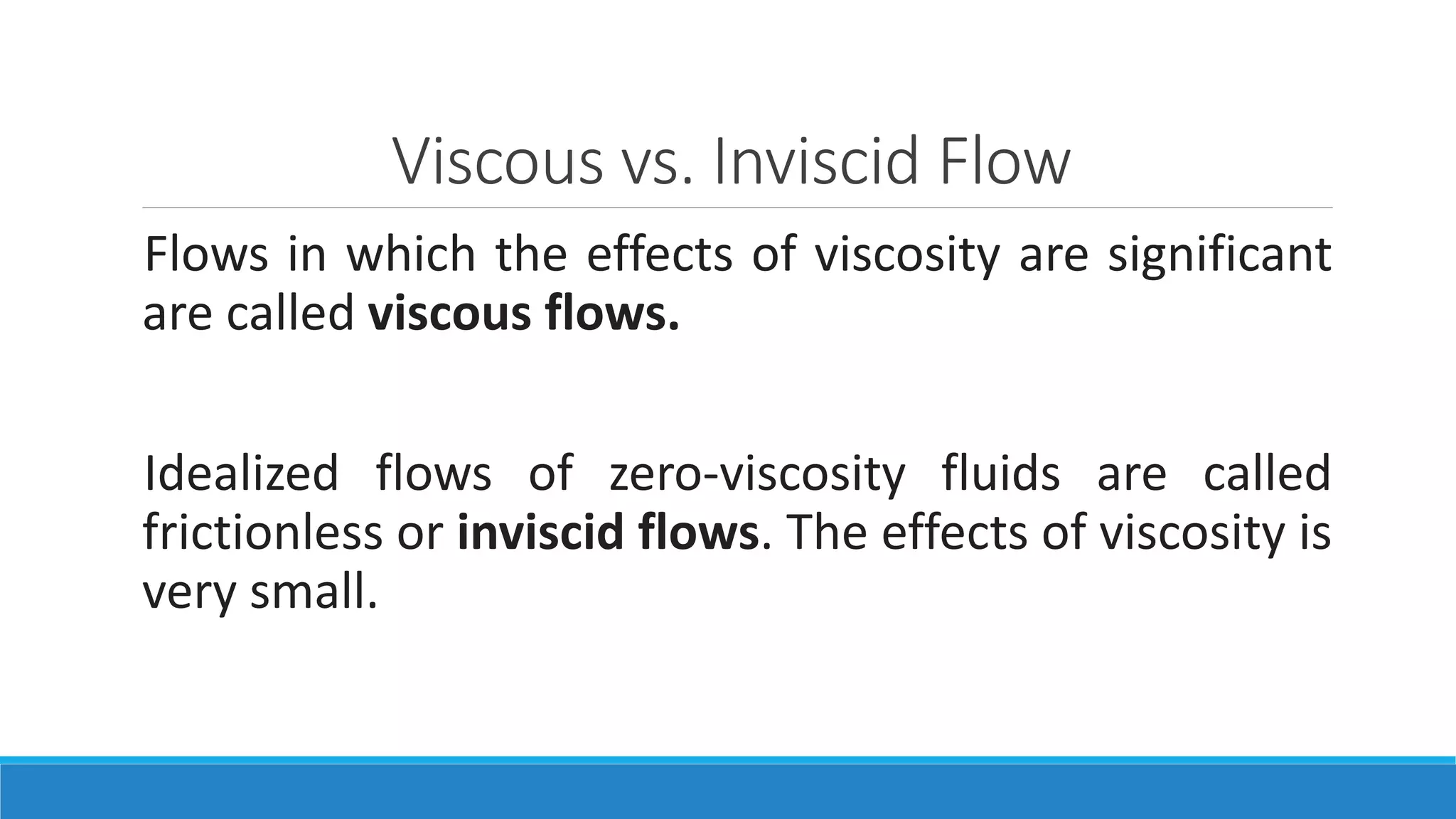 Viscous vs. Inviscid Flow
Flows in which the effects of viscosity are significant
are called viscous flows.
Idealized flows of zero-viscosity fluids are called
frictionless or inviscid flows. The effects of viscosity is
very small.
 
