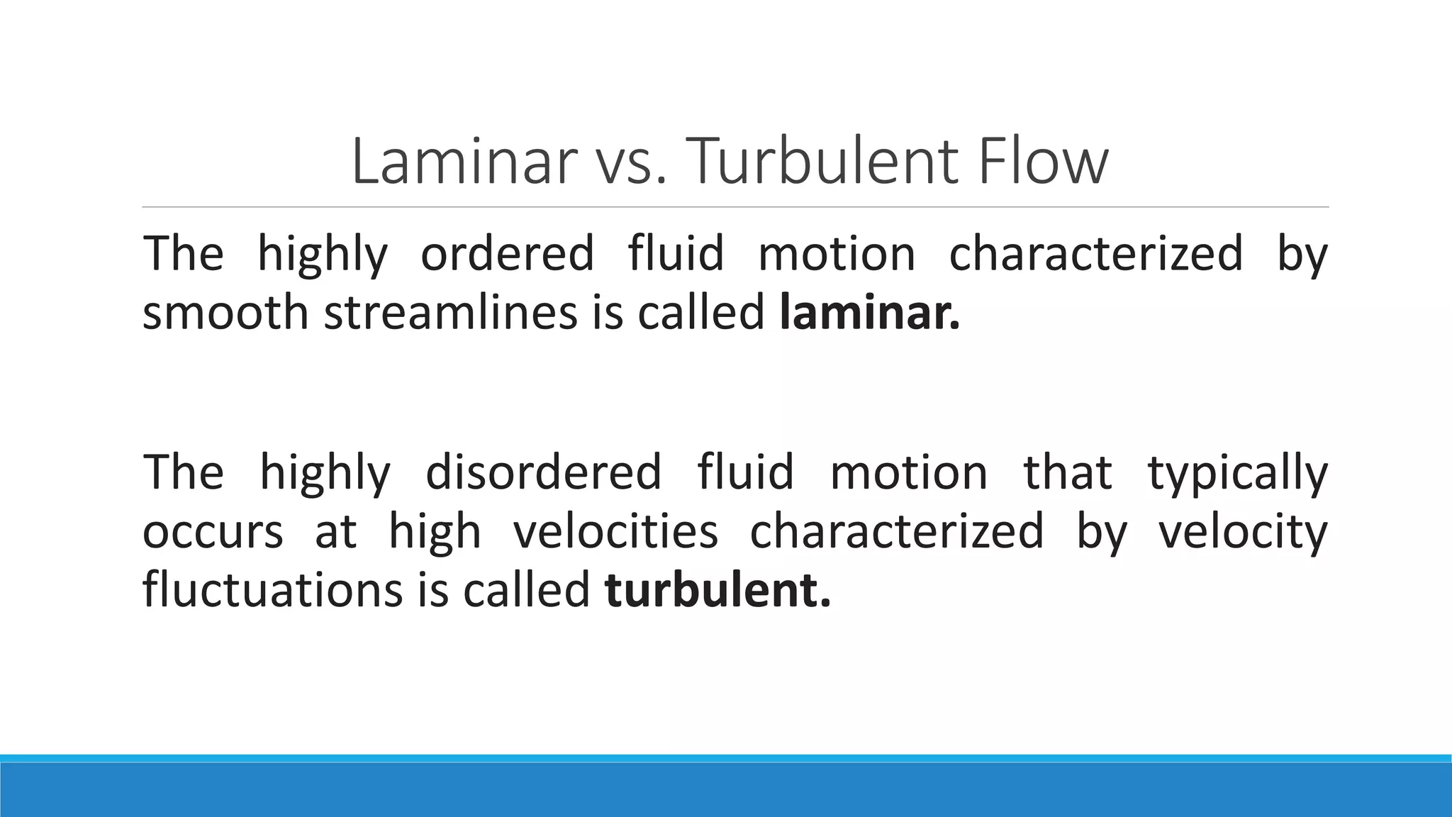 Laminar vs. Turbulent Flow
The highly ordered fluid motion characterized by
smooth streamlines is called laminar.
The highly disordered fluid motion that typically
occurs at high velocities characterized by velocity
fluctuations is called turbulent.
 