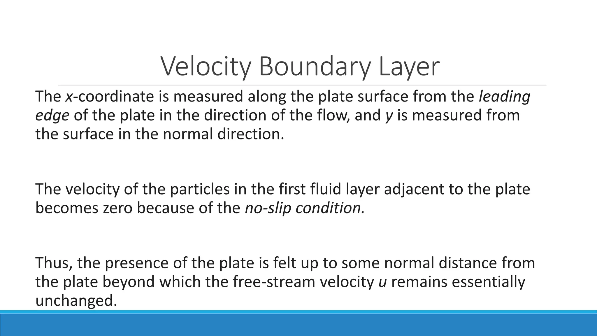 Velocity Boundary Layer
The x-coordinate is measured along the plate surface from the leading
edge of the plate in the direction of the flow, and y is measured from
the surface in the normal direction.
The velocity of the particles in the first fluid layer adjacent to the plate
becomes zero because of the no-slip condition.
Thus, the presence of the plate is felt up to some normal distance from
the plate beyond which the free-stream velocity u remains essentially
unchanged.
 