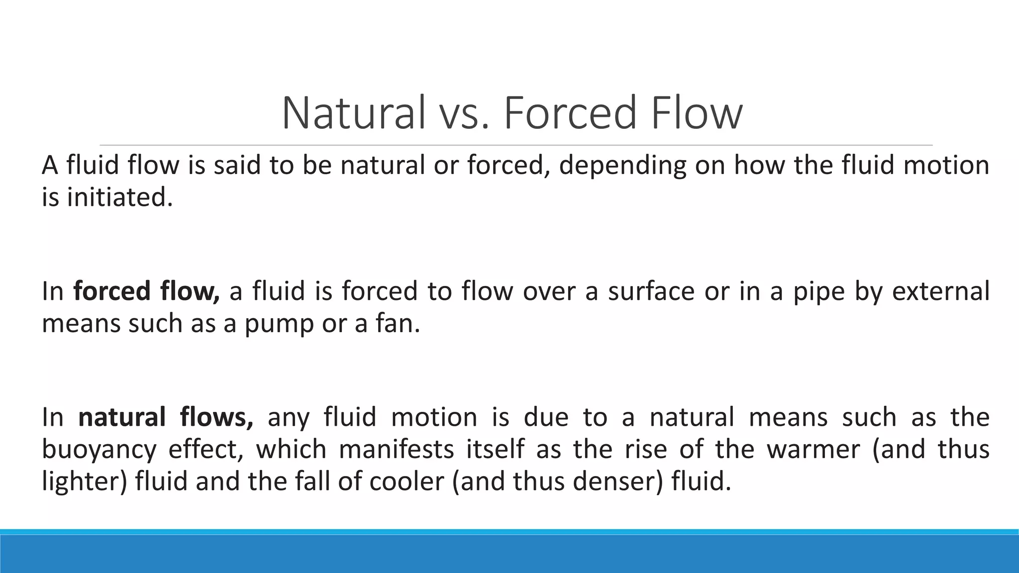 Natural vs. Forced Flow
A fluid flow is said to be natural or forced, depending on how the fluid motion
is initiated.
In forced flow, a fluid is forced to flow over a surface or in a pipe by external
means such as a pump or a fan.
In natural flows, any fluid motion is due to a natural means such as the
buoyancy effect, which manifests itself as the rise of the warmer (and thus
lighter) fluid and the fall of cooler (and thus denser) fluid.
 