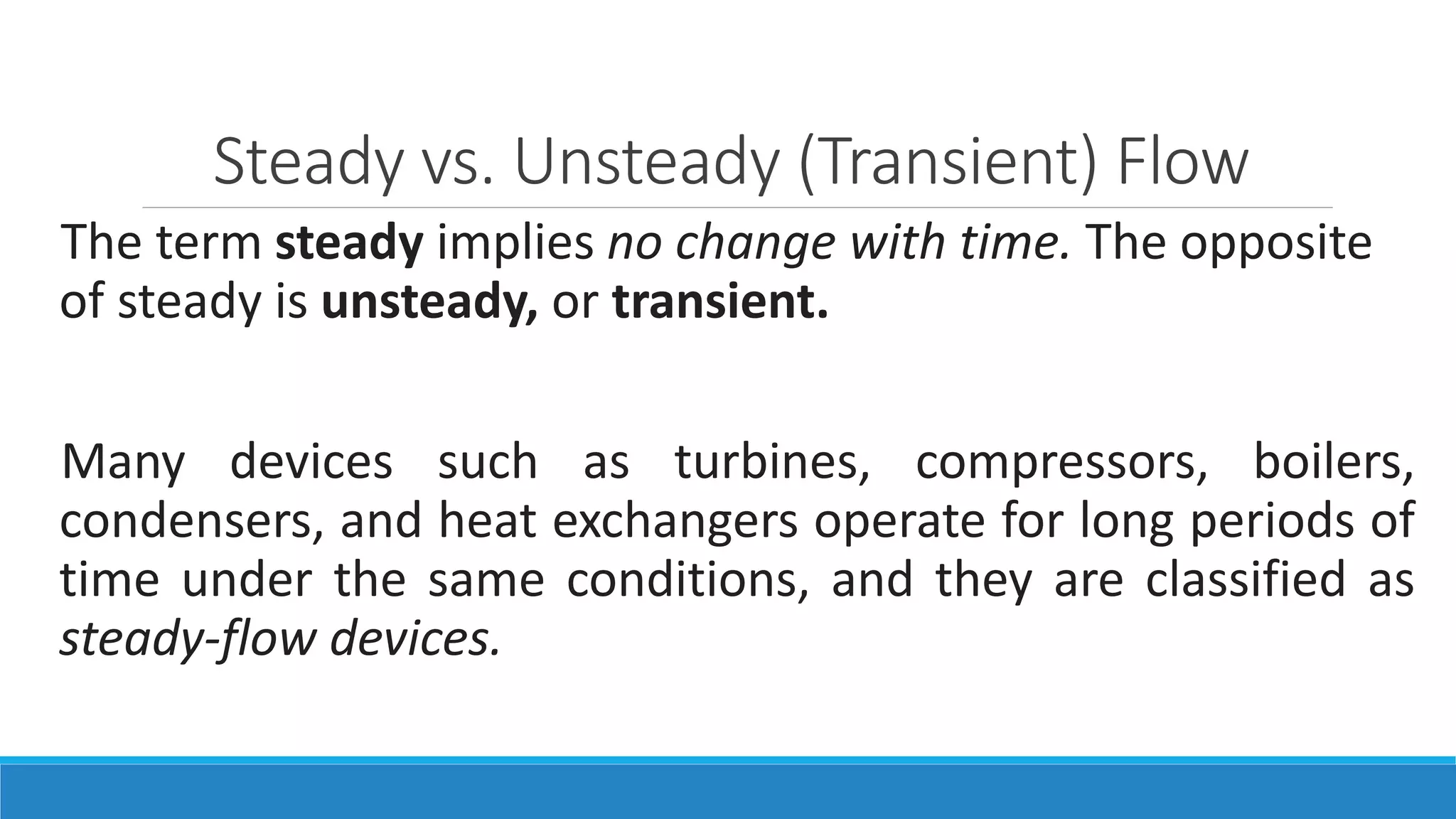 Steady vs. Unsteady (Transient) Flow
The term steady implies no change with time. The opposite
of steady is unsteady, or transient.
Many devices such as turbines, compressors, boilers,
condensers, and heat exchangers operate for long periods of
time under the same conditions, and they are classified as
steady-flow devices.
 